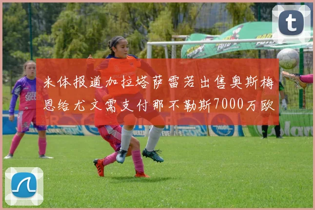 米体报道加拉塔萨雷若出售奥斯梅恩给尤文需支付那不勒斯7000万欧赔偿