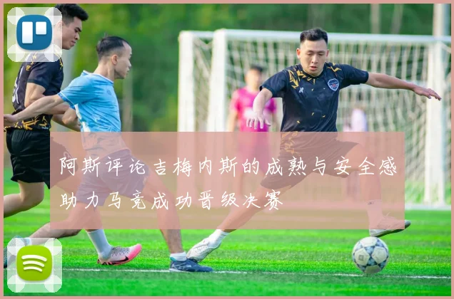 阿斯评论吉梅内斯的成熟与安全感助力马竞成功晋级决赛