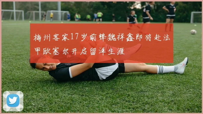 梅州客家17岁前锋魏祥鑫即将赴法甲欧塞尔开启留洋生涯