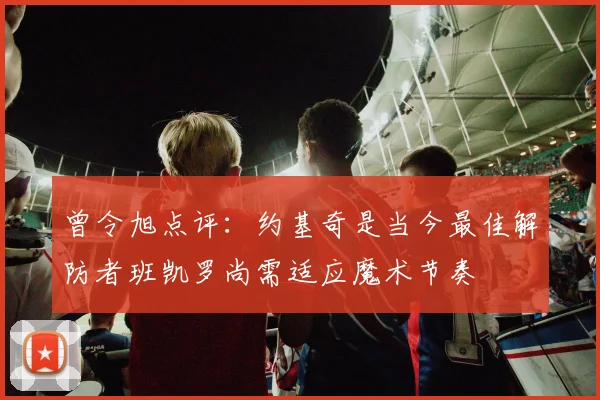 曾令旭点评：约基奇是当今最佳解防者班凯罗尚需适应魔术节奏