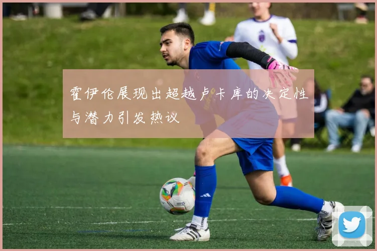 霍伊伦展现出超越卢卡库的决定性与潜力引发热议