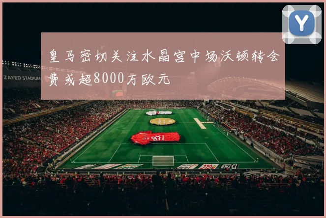 皇马密切关注水晶宫中场沃顿转会费或超8000万欧元