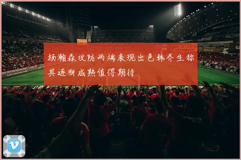 杨瀚森攻防两端表现出色韩乔生称其逐渐成熟值得期待