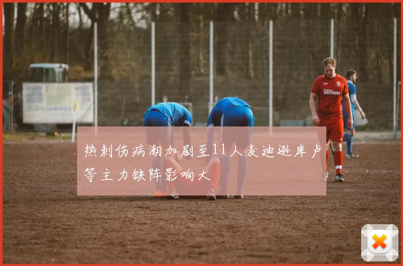 热刺伤病潮加剧至11人麦迪逊库卢等主力缺阵影响大