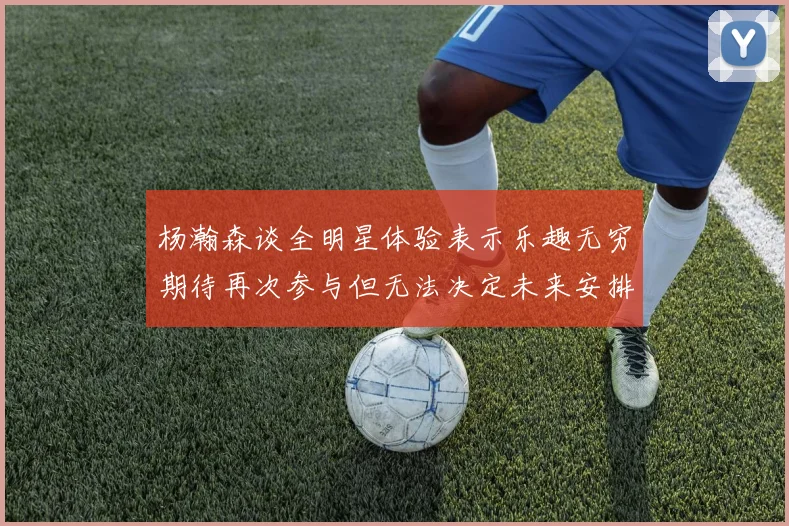 杨瀚森谈全明星体验表示乐趣无穷期待再次参与但无法决定未来安排