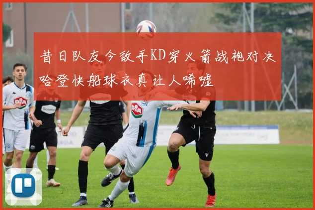 昔日队友今敌手KD穿火箭战袍对决哈登快船球衣真让人唏嘘
