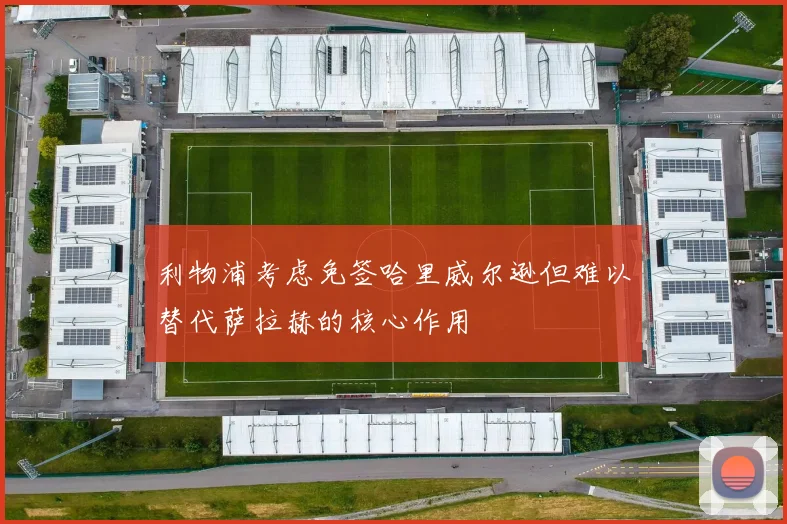 利物浦考虑免签哈里威尔逊但难以替代萨拉赫的核心作用