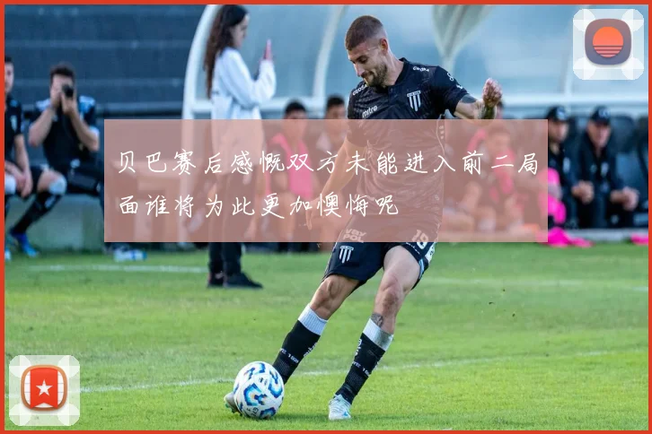 贝巴赛后感慨双方未能进入前二局面谁将为此更加懊悔呢