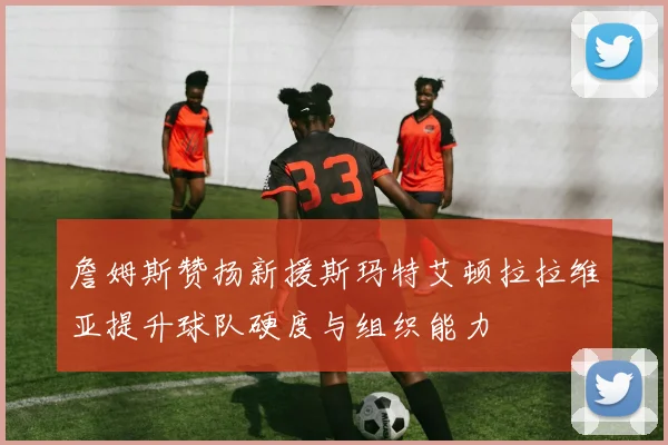 詹姆斯赞扬新援斯玛特艾顿拉拉维亚提升球队硬度与组织能力