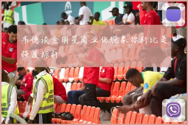 韦德谈全明星商业化现象称科比是强度标杆