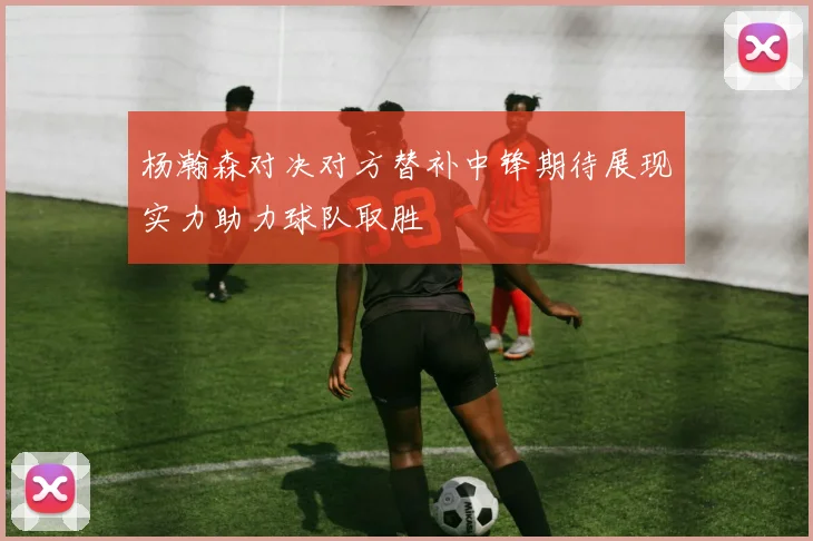 杨瀚森对决对方替补中锋期待展现实力助力球队取胜