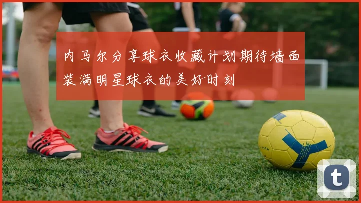 内马尔分享球衣收藏计划期待墙面装满明星球衣的美好时刻