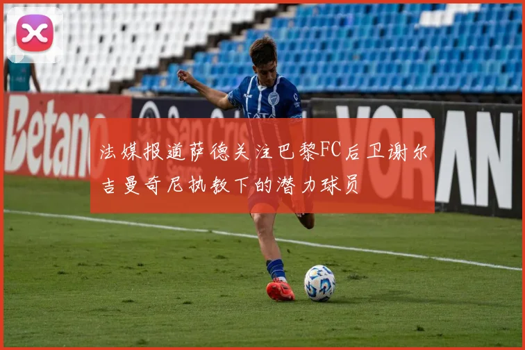 法媒报道萨德关注巴黎FC后卫谢尔吉曼奇尼执教下的潜力球员