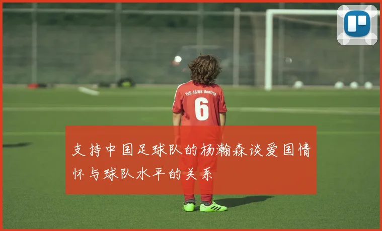 支持中国足球队的杨瀚森谈爱国情怀与球队水平的关系