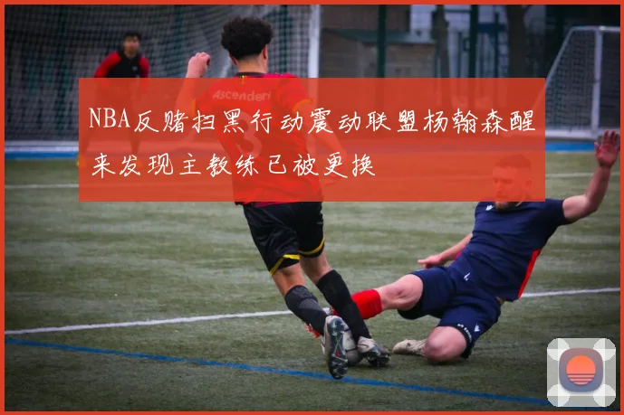 NBA反赌扫黑行动震动联盟杨翰森醒来发现主教练已被更换