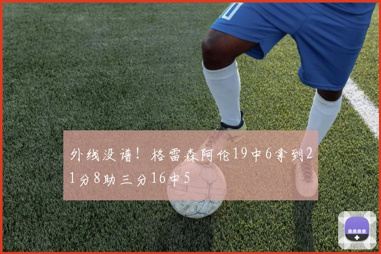 外线没谱！格雷森阿伦19中6拿到21分8助三分16中5