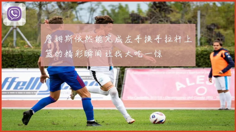 詹姆斯依然能完成左手换手拉杆上篮的精彩瞬间让我大吃一惊