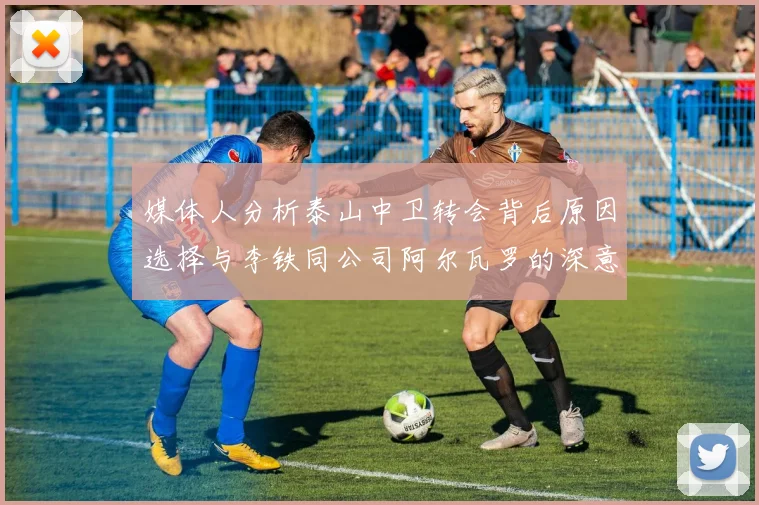 媒体人分析泰山中卫转会背后原因选择与李铁同公司阿尔瓦罗的深意